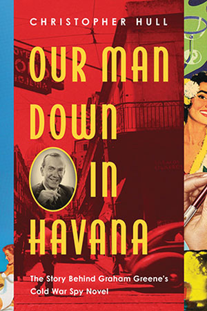 The cover to Our Man Down in Havana: The Story behind Graham Greene’s Cold War Spy Novel by Christopher Hull
